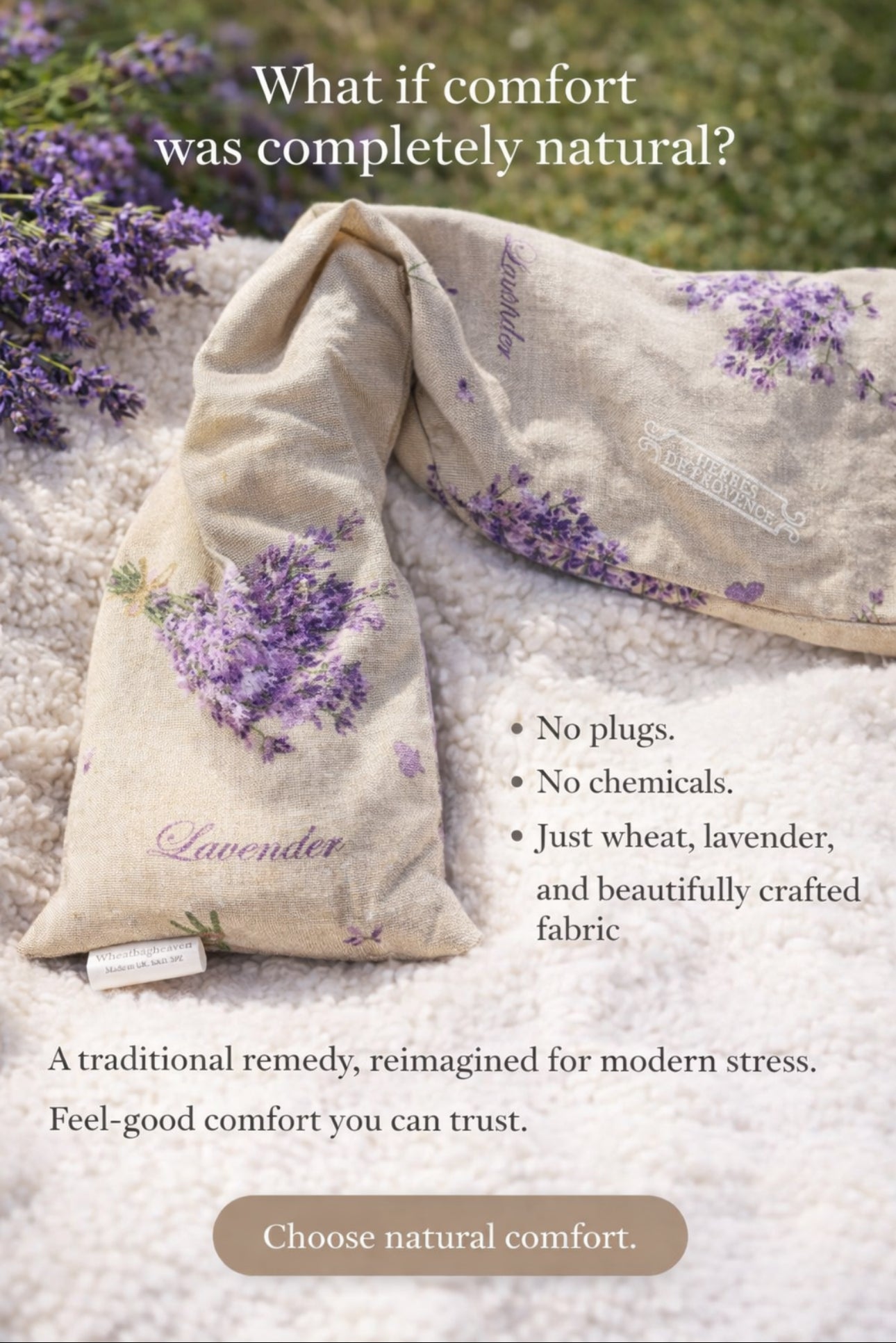 Lavender bouquet printed wheat bag laid on a throw with the words around it reading 'what if comfort was completely natural? no plugs, no chemicals, just wheat, lavender and beautiful crafted fabric. A traditional remedy, reimagined for modern stress. Feel-good comfort you can trust.
Choose natural comfort